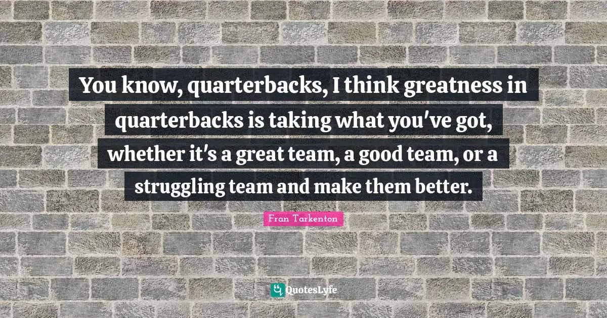 You know, quarterbacks, I think greatness in quarterbacks is taking what you've got, whether it's a great team, a good team, or a struggling team and make them better.