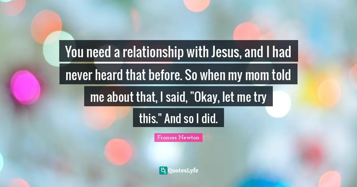 You need a relationship with Jesus, and I had never heard that before. So when my mom told me about that, I said, "Okay, let me try this." And so I did.