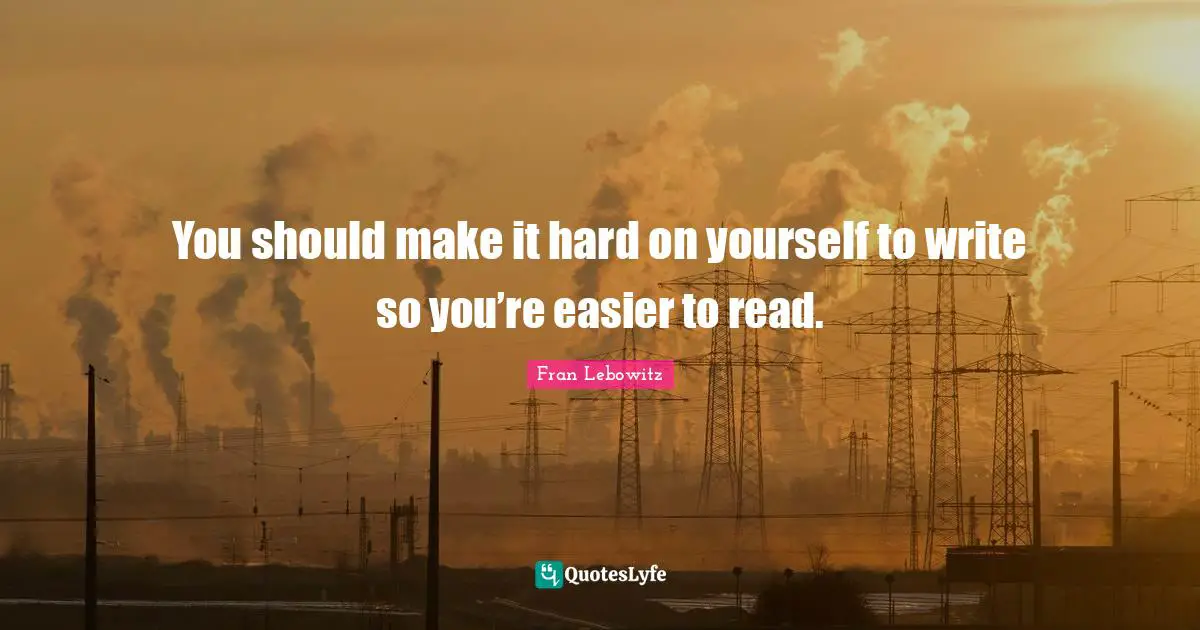You should make it hard on yourself to write so you’re easier to read.