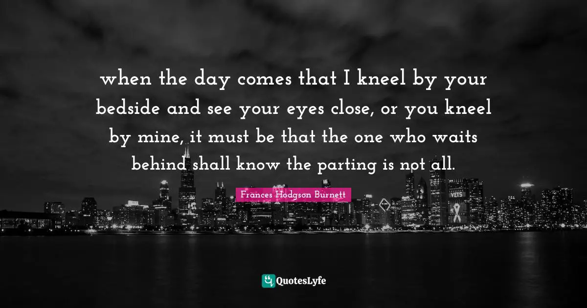 Frances Hodgson Burnett Quotes: "when the day comes that I kneel by your bedside and see your eyes close, or you kneel by mine, it must be that the one who waits behind shall know the parting is not all."