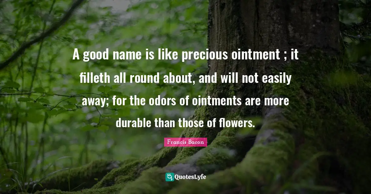A good name is like precious ointment ; it filleth all round about, and will not easily away; for the odors of ointments are more durable than those of flowers.