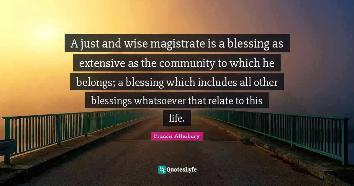 A just and wise magistrate is a blessing as extensive as the community to which he belongs; a blessing which includes all other blessings whatsoever that relate to this life.