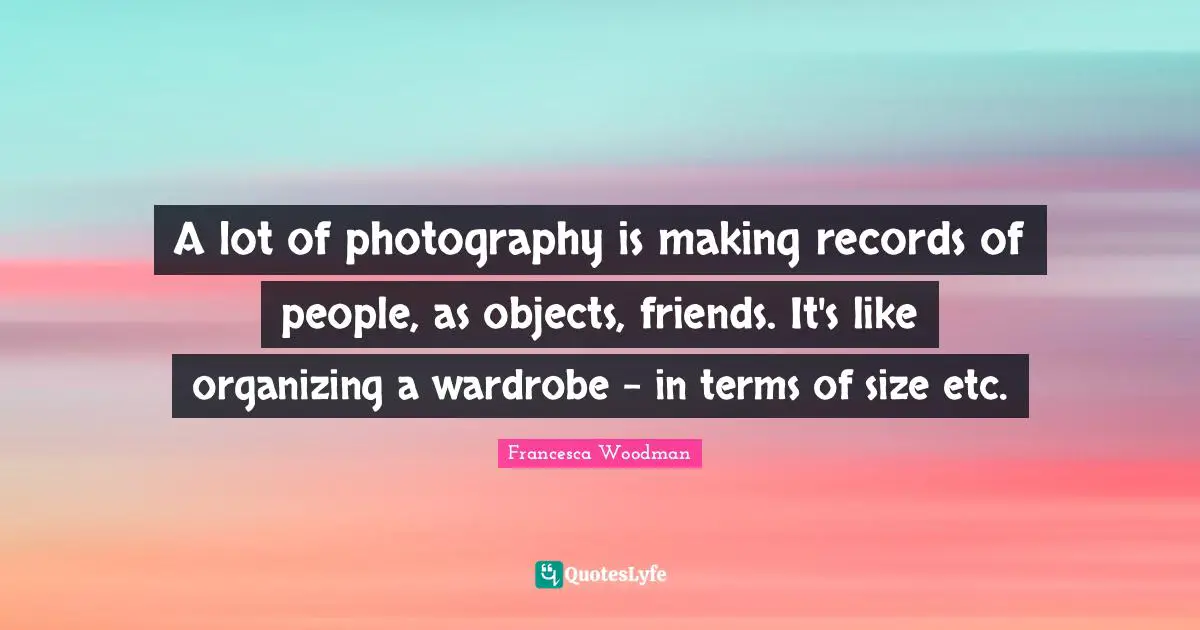 A lot of photography is making records of people, as objects, friends. It's like organizing a wardrobe - in terms of size etc.