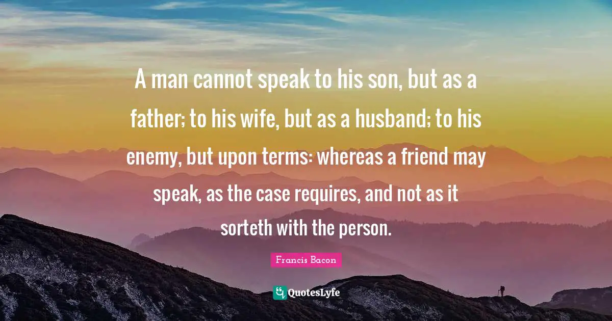 A man cannot speak to his son, but as a father; to his wife, but as a husband; to his enemy, but upon terms: whereas a friend may speak, as the case requires, and not as it sorteth with the person.