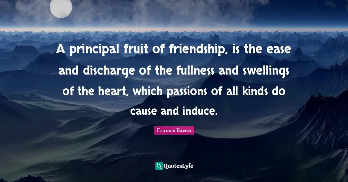 A principal fruit of friendship, is the ease and discharge of the fullness and swellings of the heart, which passions of all kinds do cause and induce.