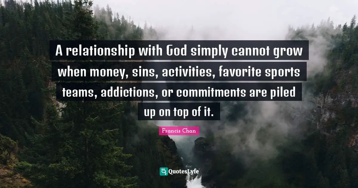 A relationship with God simply cannot grow when money, sins, activities, favorite sports teams, addictions, or commitments are piled up on top of it.