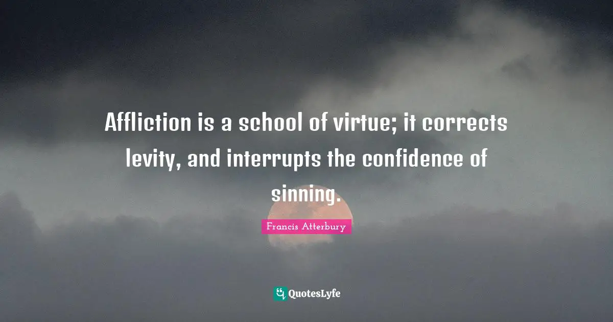 Affliction is a school of virtue; it corrects levity, and interrupts the confidence of sinning.