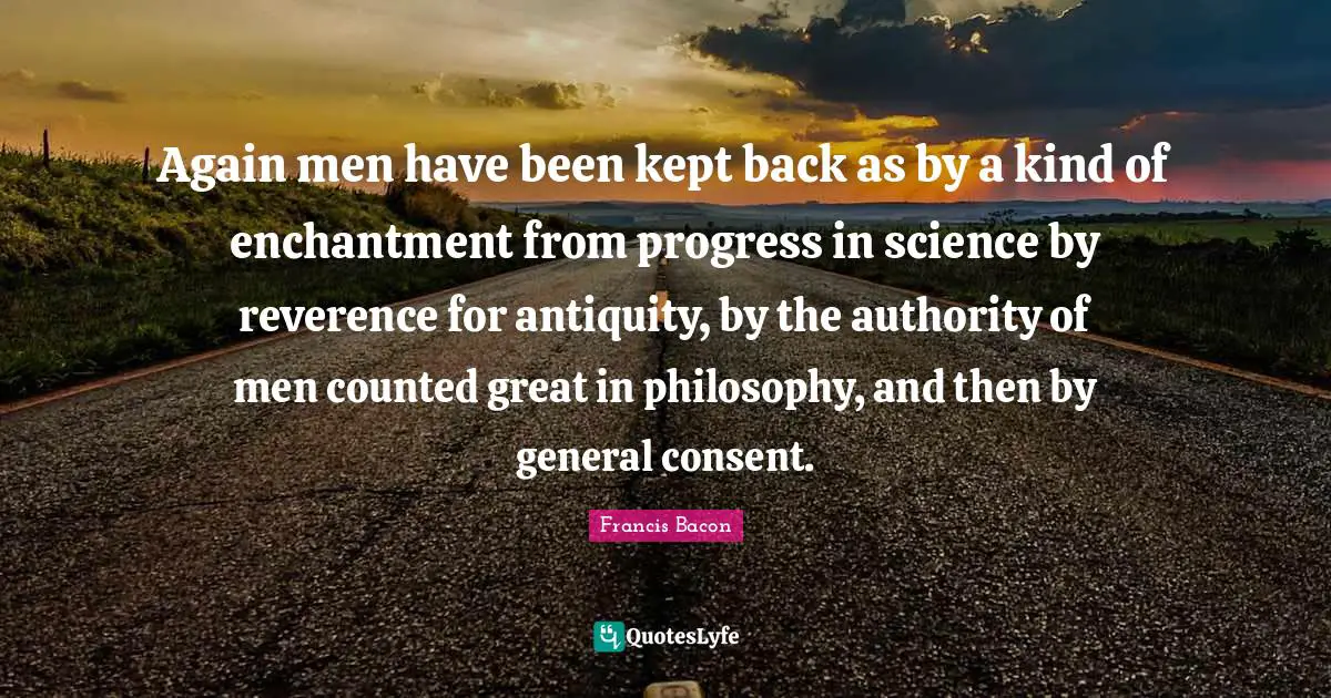 Again men have been kept back as by a kind of enchantment from progress in science by reverence for antiquity, by the authority of men counted great in philosophy, and then by general consent.