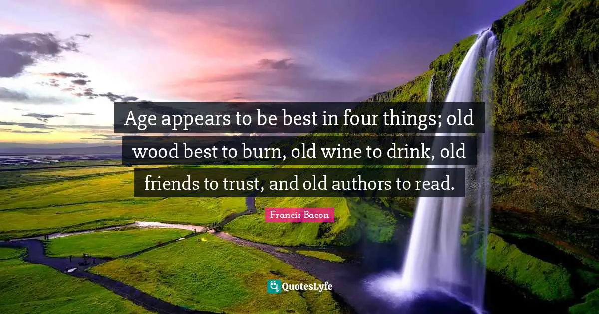 Age appears to be best in four things; old wood best to burn, old wine to drink, old friends to trust, and old authors to read.