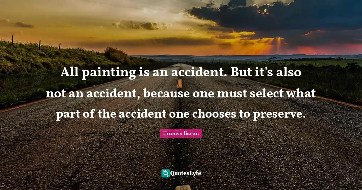 All painting is an accident. But it's also not an accident, because one must select what part of the accident one chooses to preserve.