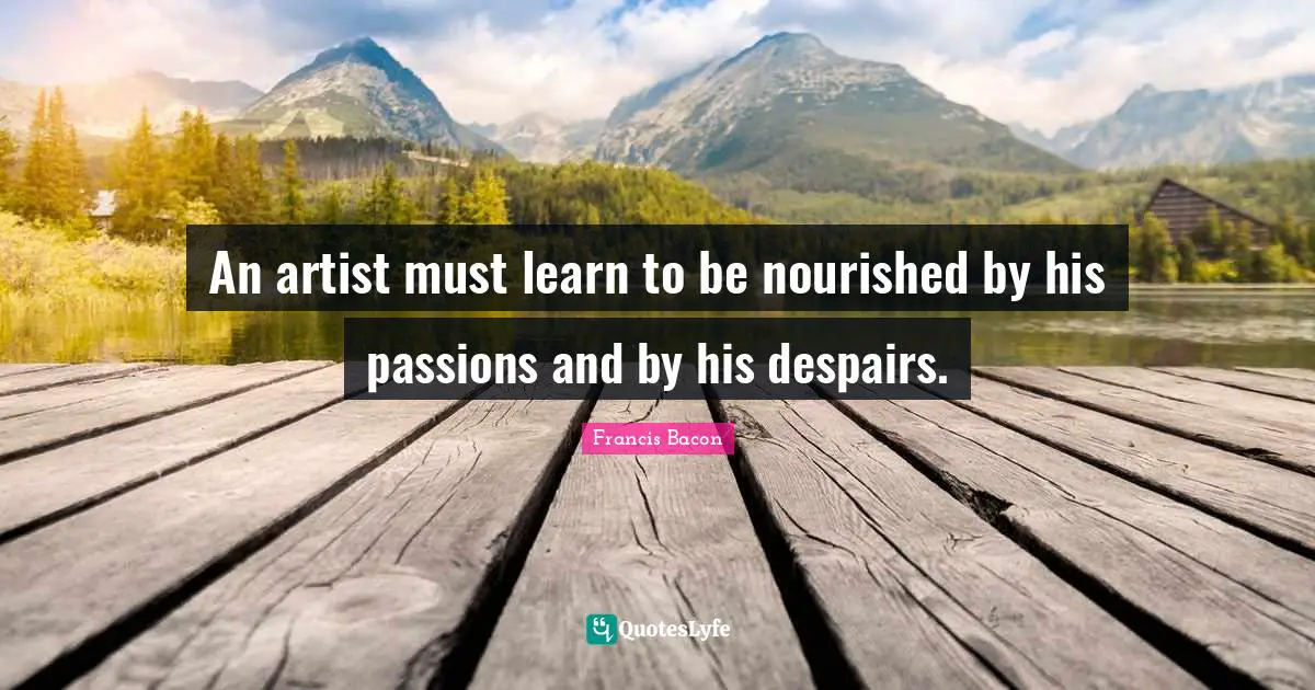 An artist must learn to be nourished by his passions and by his despairs.