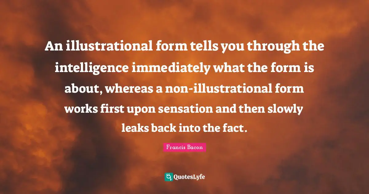 An illustrational form tells you through the intelligence immediately what the form is about, whereas a non-illustrational form works first upon sensation and then slowly leaks back into the fact.
