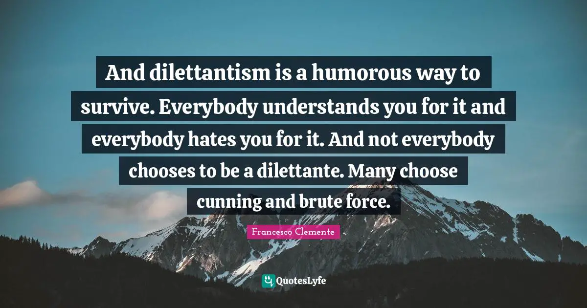 And dilettantism is a humorous way to survive. Everybody understands you for it and everybody hates you for it. And not everybody chooses to be a dilettante. Many choose cunning and brute force.