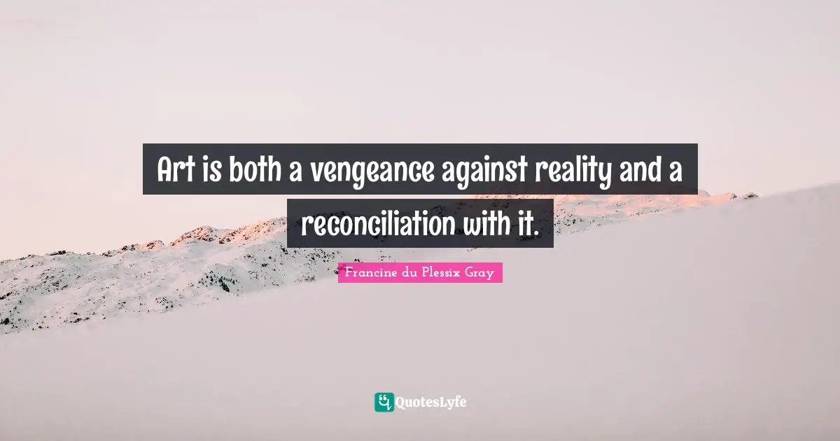 Art is both a vengeance against reality and a reconciliation with it.