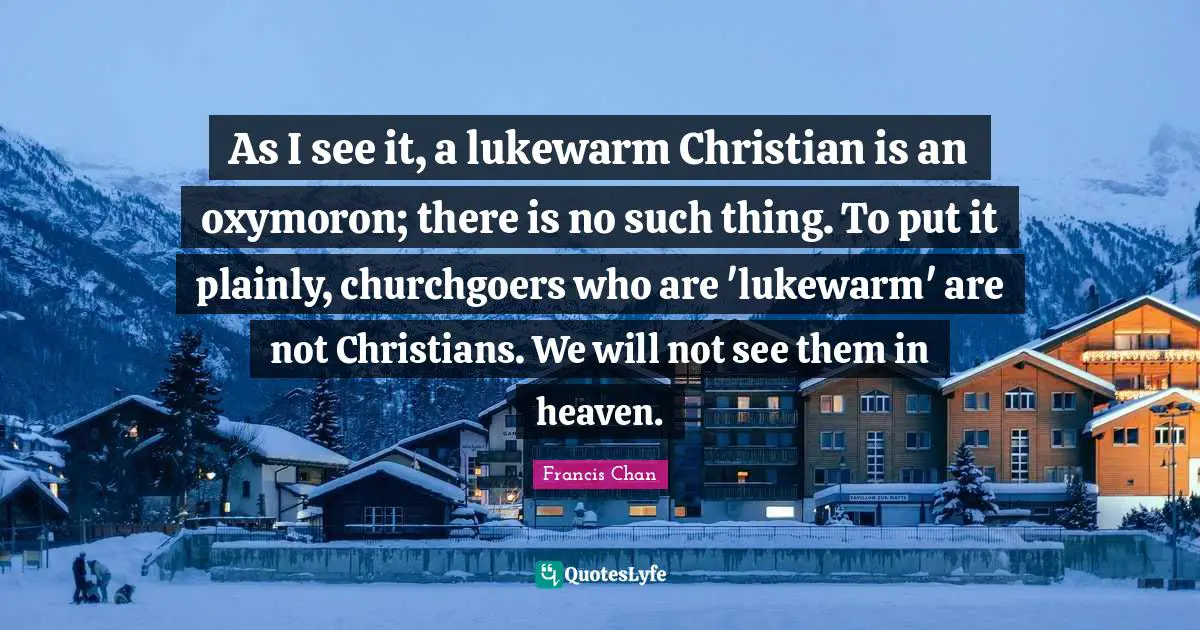 As I see it, a lukewarm Christian is an oxymoron; there is no such thing. To put it plainly, churchgoers who are 'lukewarm' are not Christians. We will not see them in heaven.
