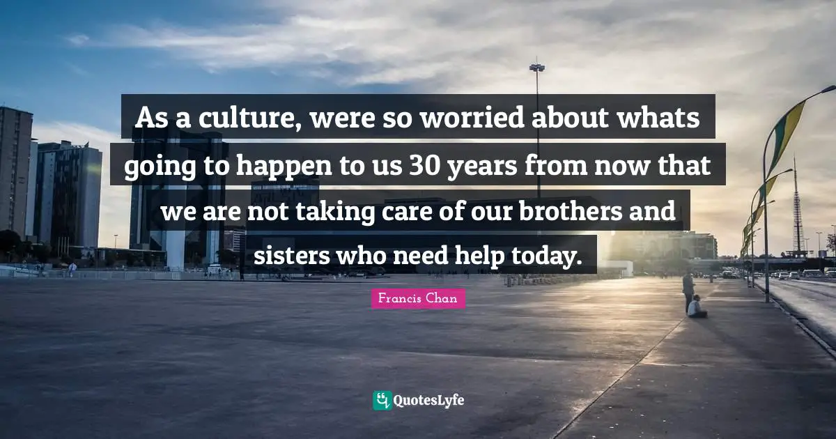 As a culture, were so worried about whats going to happen to us 30 years from now that we are not taking care of our brothers and sisters who need help today.