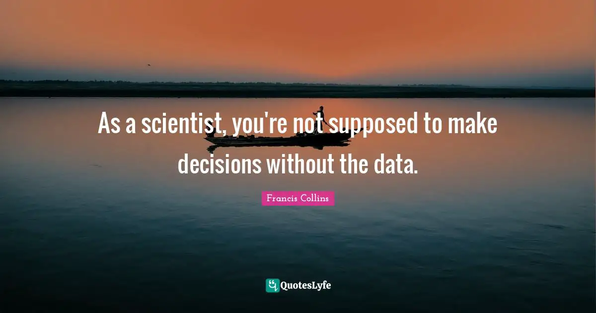 As a scientist, you're not supposed to make decisions without the data.