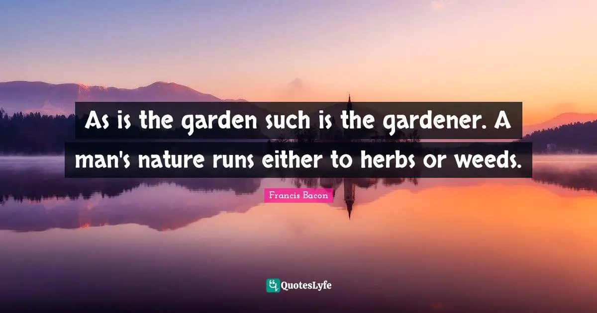 As is the garden such is the gardener. A man's nature runs either to herbs or weeds.