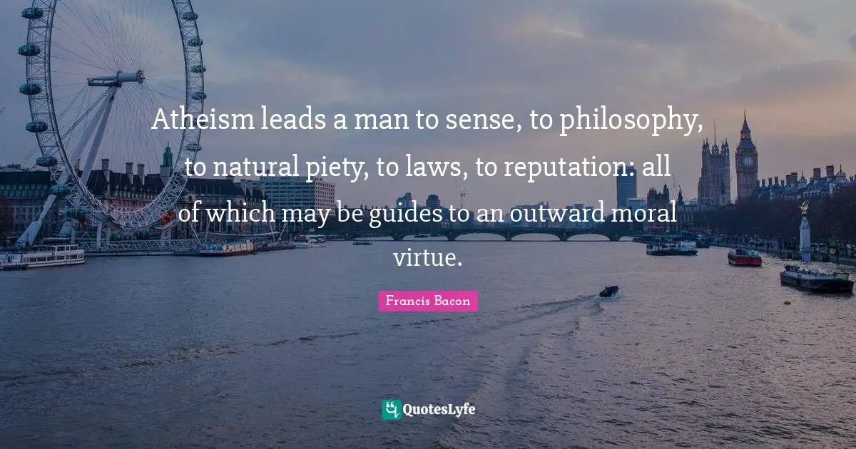 Atheism leads a man to sense, to philosophy, to natural piety, to laws, to reputation: all of which may be guides to an outward moral virtue.