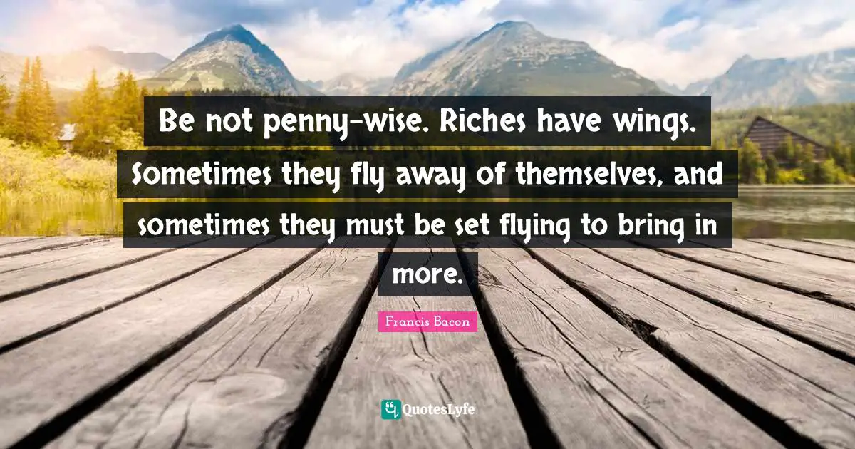 Be not penny-wise. Riches have wings. Sometimes they fly away of themselves, and sometimes they must be set flying to bring in more.