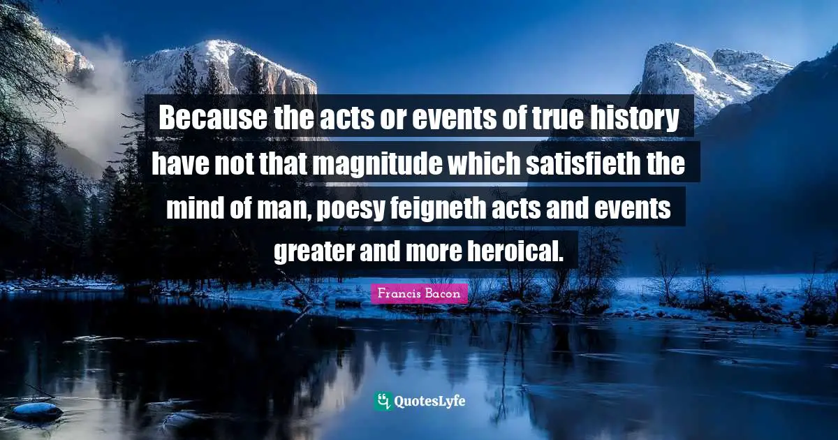 Because the acts or events of true history have not that magnitude which satisfieth the mind of man, poesy feigneth acts and events greater and more heroical.