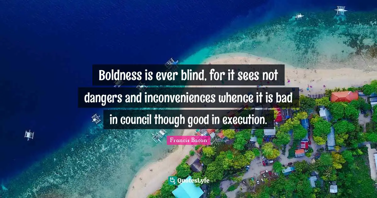 Boldness is ever blind, for it sees not dangers and inconveniences whence it is bad in council though good in execution.