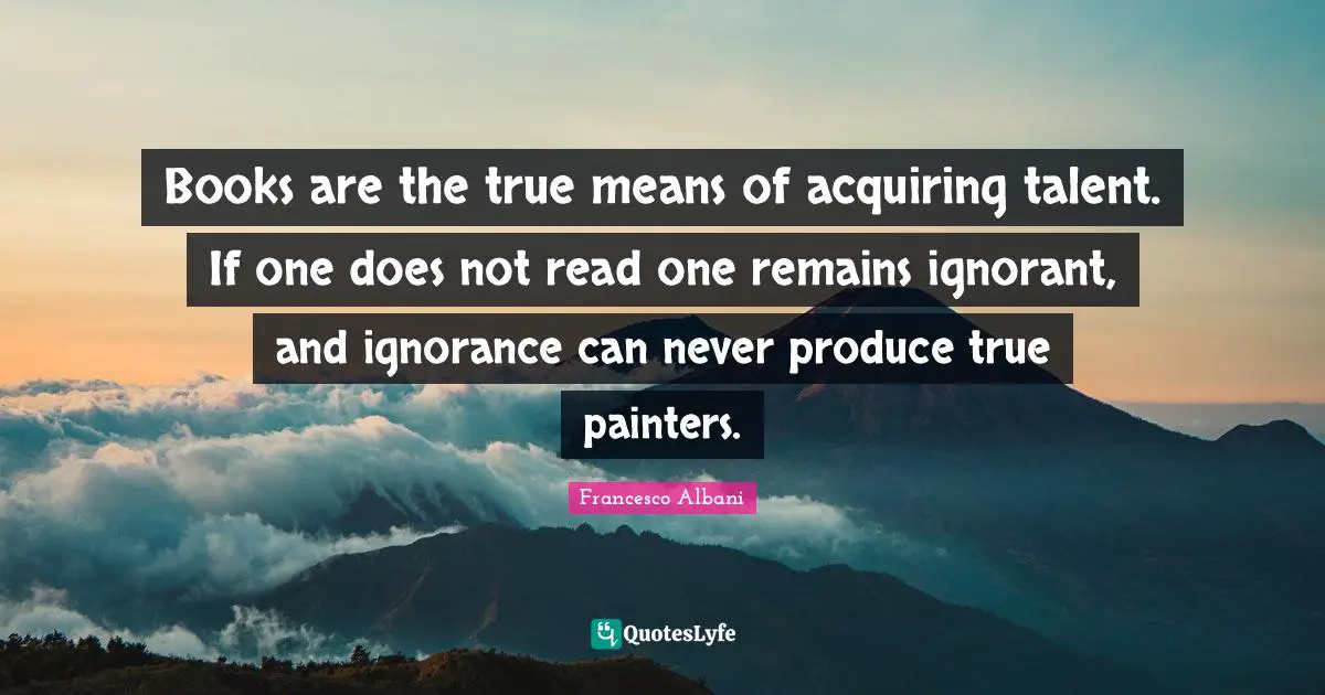Books are the true means of acquiring talent. If one does not read one remains ignorant, and ignorance can never produce true painters.