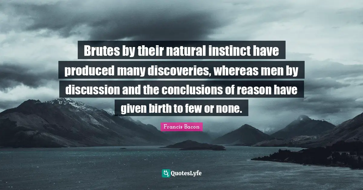 Brutes by their natural instinct have produced many discoveries, whereas men by discussion and the conclusions of reason have given birth to few or none.