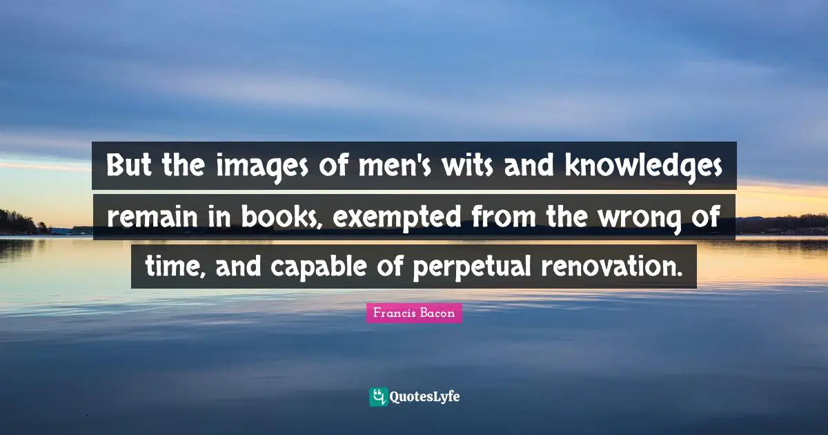 But the images of men's wits and knowledges remain in books, exempted from the wrong of time, and capable of perpetual renovation.