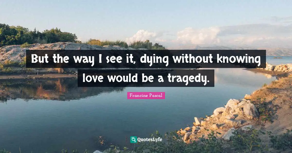 But the way I see it, dying without knowing love would be a tragedy.