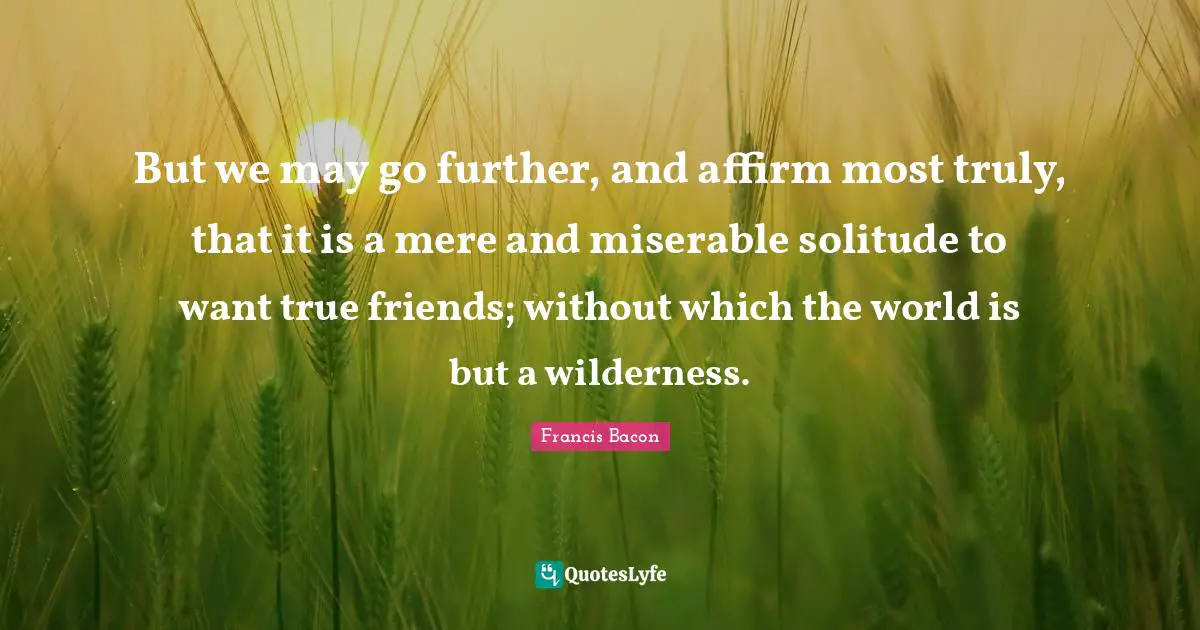 But we may go further, and affirm most truly, that it is a mere and miserable solitude to want true friends; without which the world is but a wilderness.