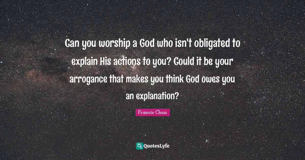 Worship God Quotes: "Can you worship a God who isn't obligated to explain His actions to you? Could it be your arrogance that makes you think God owes you an explanation?"