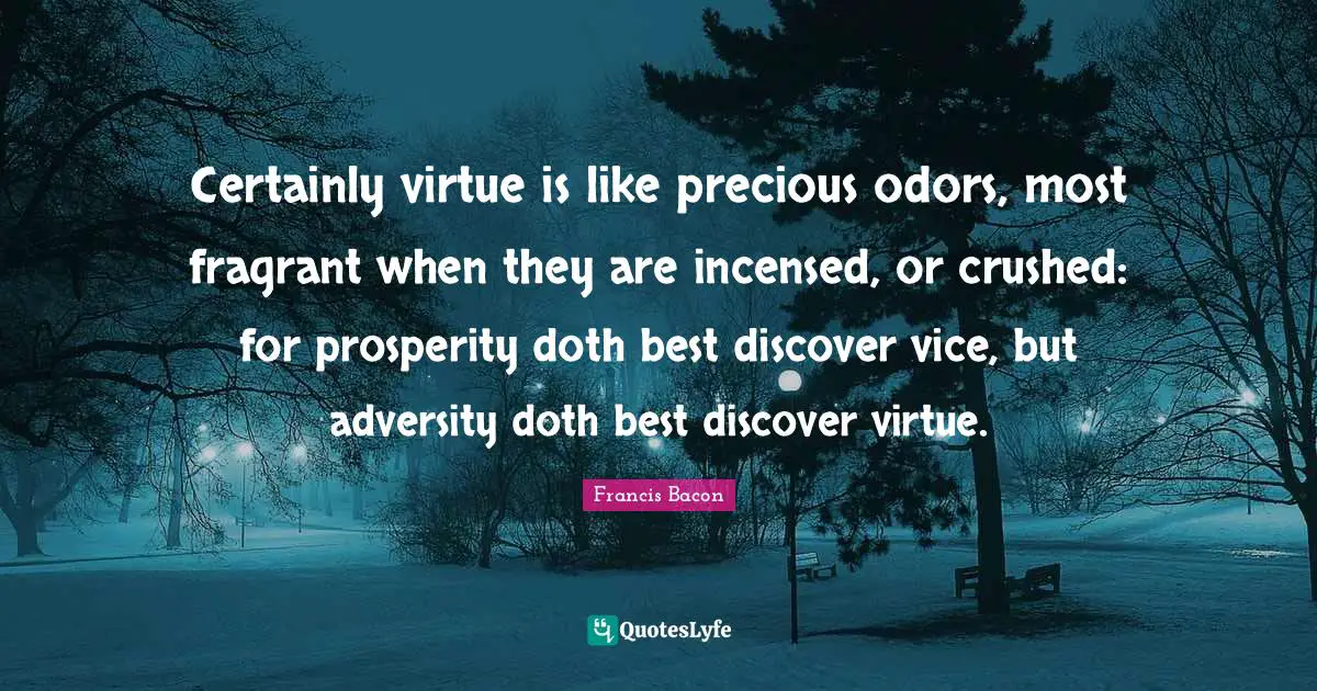 Certainly virtue is like precious odors, most fragrant when they are incensed, or crushed: for prosperity doth best discover vice, but adversity doth best discover virtue.