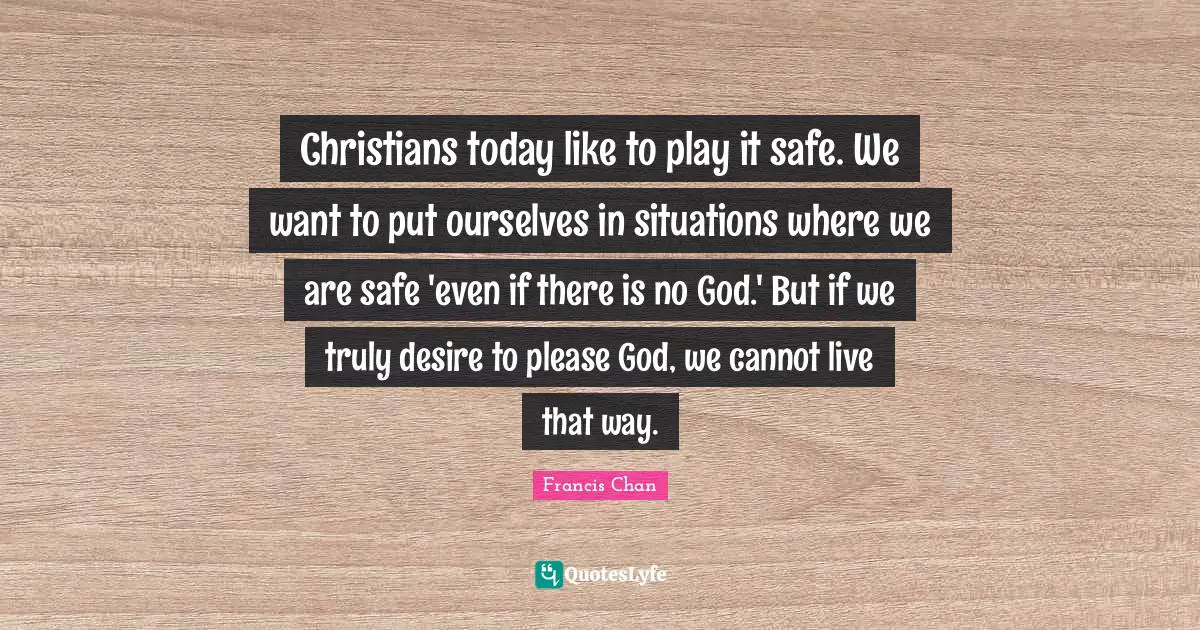 There Is No God Quotes: "Christians today like to play it safe. We want to put ourselves in situations where we are safe 'even if there is no God.' But if we truly desire to please God, we cannot live that way."