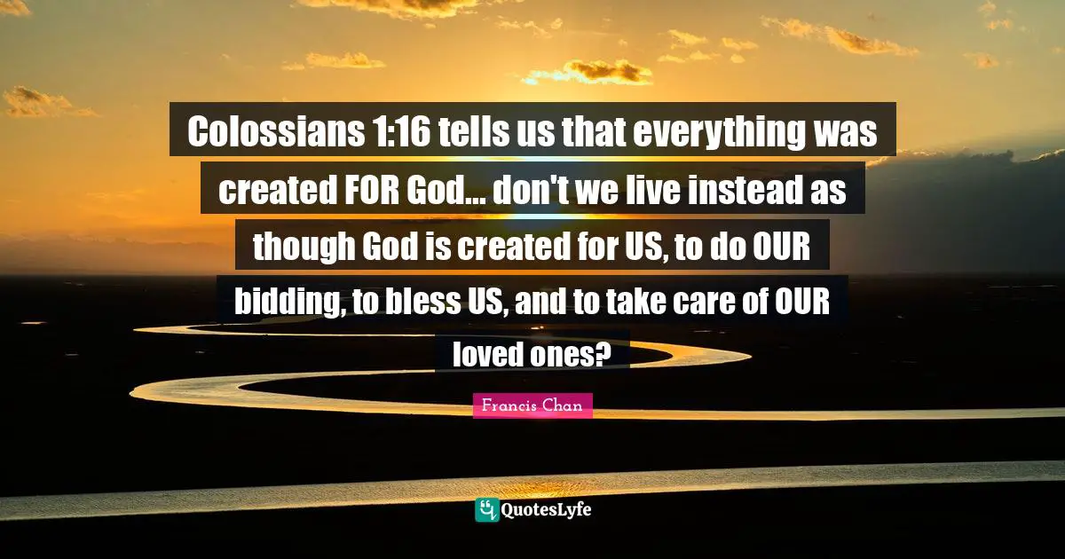 Colossians 1:16 tells us that everything was created FOR God... don't we live instead as though God is created for US, to do OUR bidding, to bless US, and to take care of OUR loved ones?
