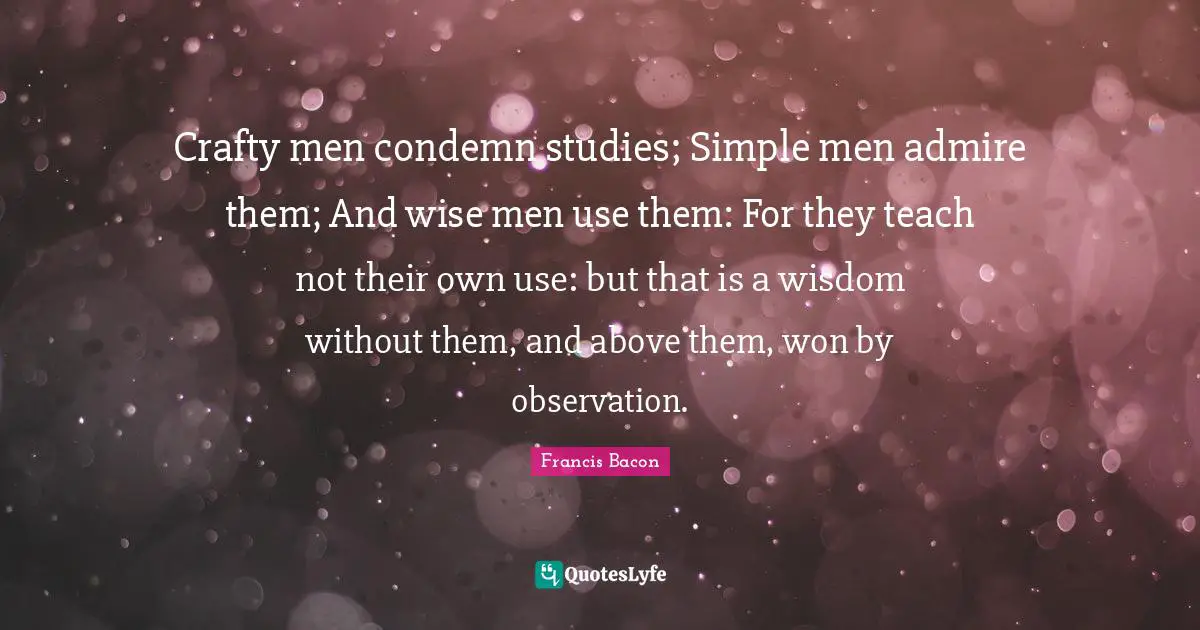 Crafty men condemn studies; Simple men admire them; And wise men use them: For they teach not their own use: but that is a wisdom without them, and above them, won by observation.