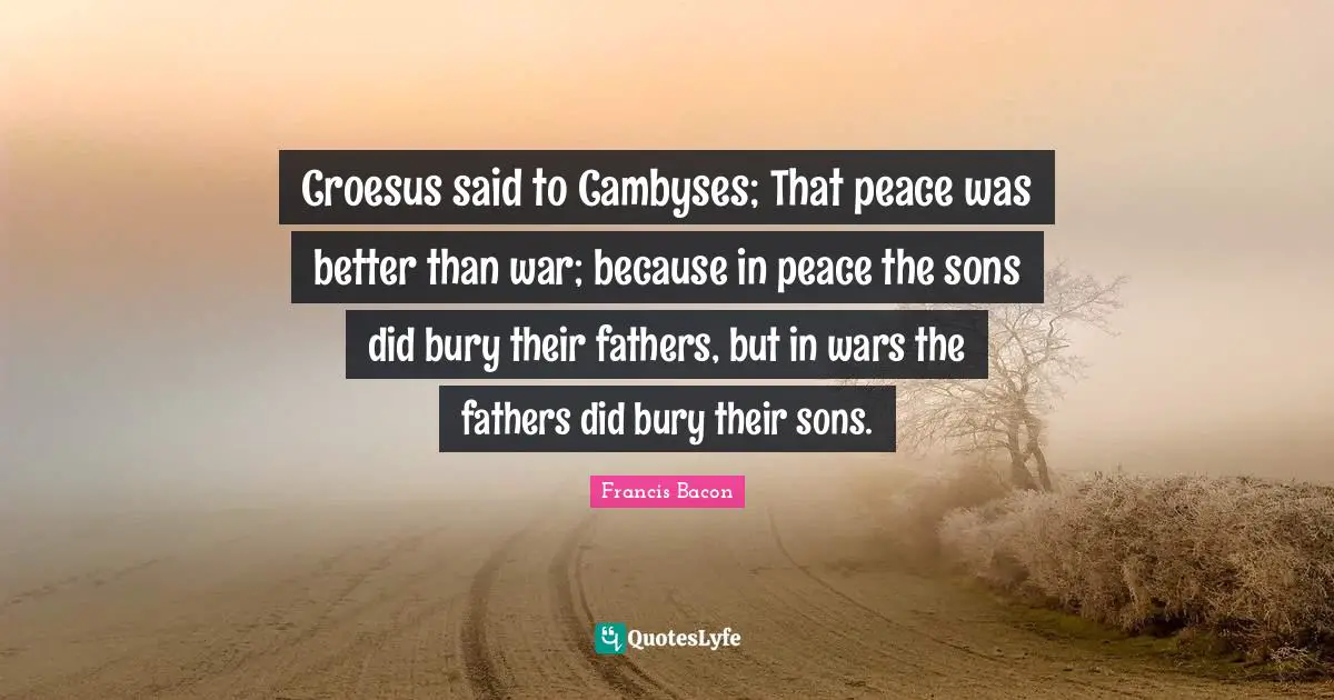 Croesus said to Cambyses; That peace was better than war; because in peace the sons did bury their fathers, but in wars the fathers did bury their sons.