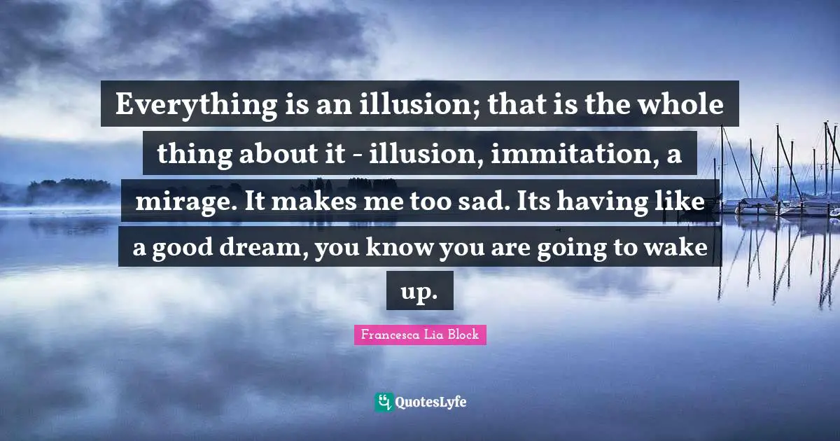 Francesca Lia Block Quotes: "Everything is an illusion; that is the whole thing about it - illusion, immitation, a mirage. It makes me too sad. Its having like a good dream, you know you are going to wake up."