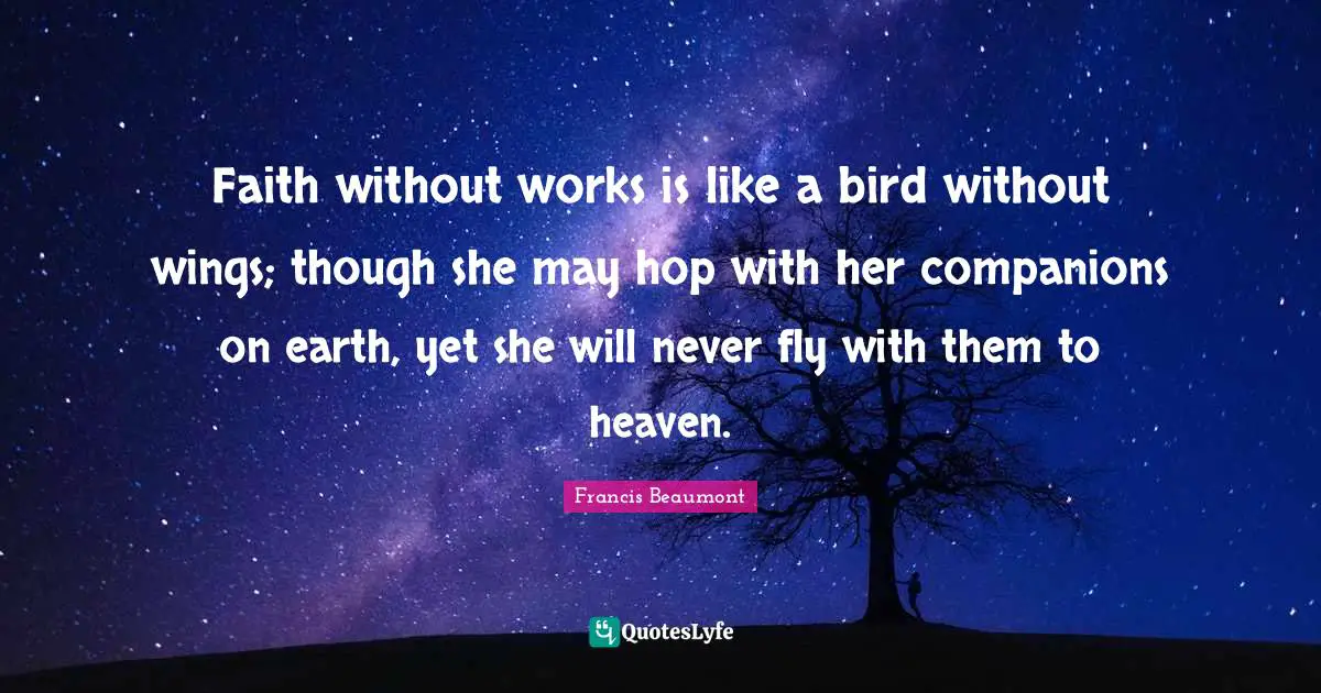 Faith without works is like a bird without wings; though she may hop with her companions on earth, yet she will never fly with them to heaven.