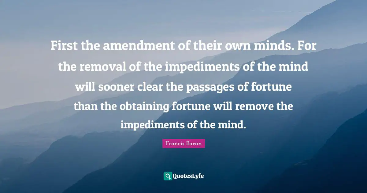 First the amendment of their own minds. For the removal of the impediments of the mind will sooner clear the passages of fortune than the obtaining fortune will remove the impediments of the mind.