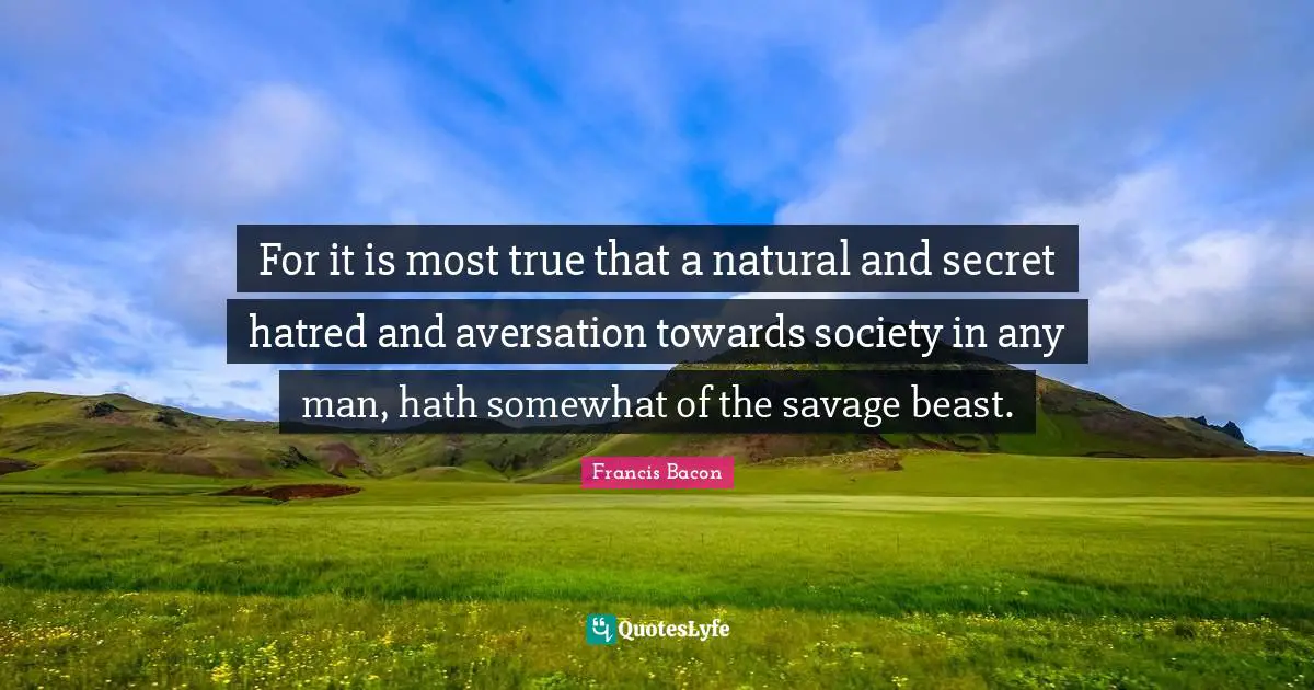 For it is most true that a natural and secret hatred and aversation towards society in any man, hath somewhat of the savage beast.
