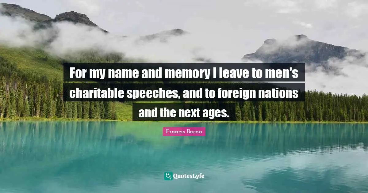 For my name and memory I leave to men's charitable speeches, and to foreign nations and the next ages.