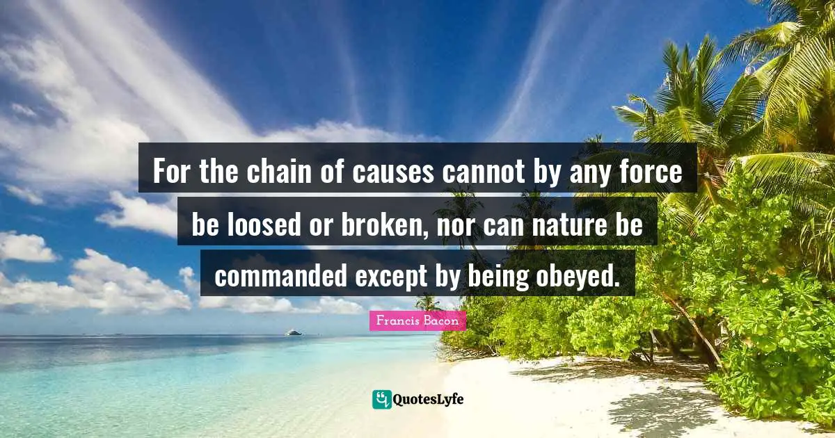 For the chain of causes cannot by any force be loosed or broken, nor can nature be commanded except by being obeyed.