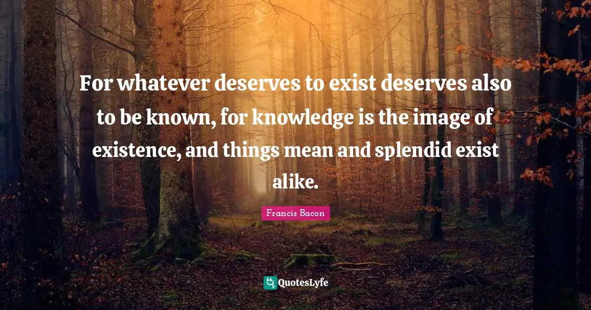 For whatever deserves to exist deserves also to be known, for knowledge is the image of existence, and things mean and splendid exist alike.