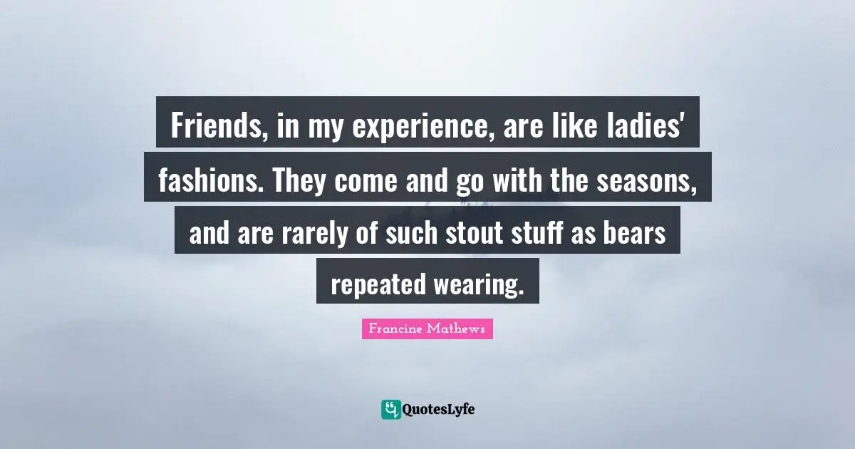 Friends, in my experience, are like ladies' fashions. They come and go with the seasons, and are rarely of such stout stuff as bears repeated wearing.