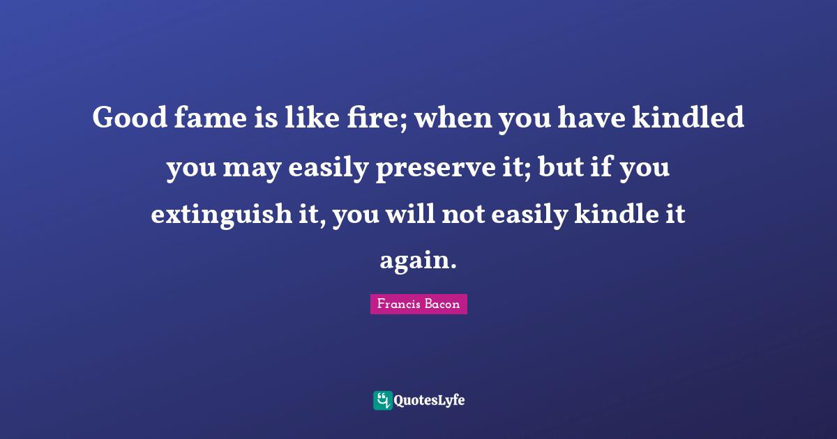 Good fame is like fire; when you have kindled you may easily preserve it; but if you extinguish it, you will not easily kindle it again.