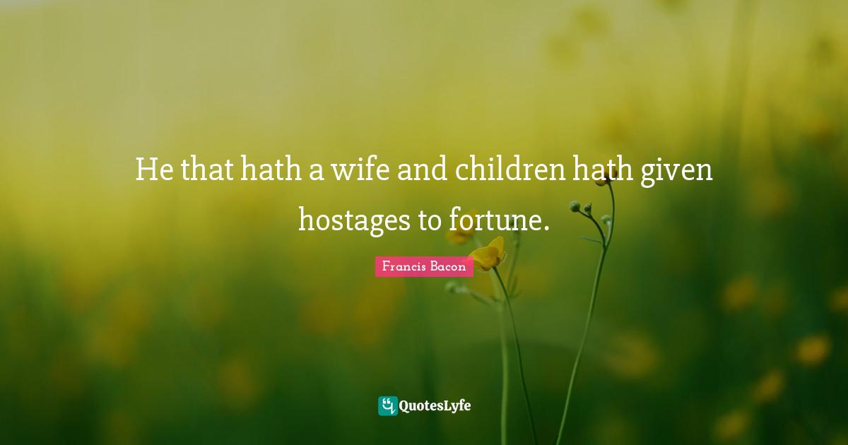 He that hath a wife and children hath given hostages to fortune.