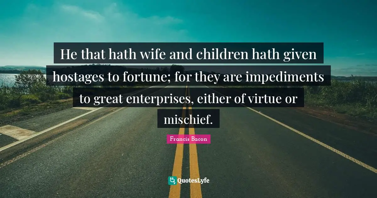 He that hath wife and children hath given hostages to fortune; for they are impediments to great enterprises, either of virtue or mischief.