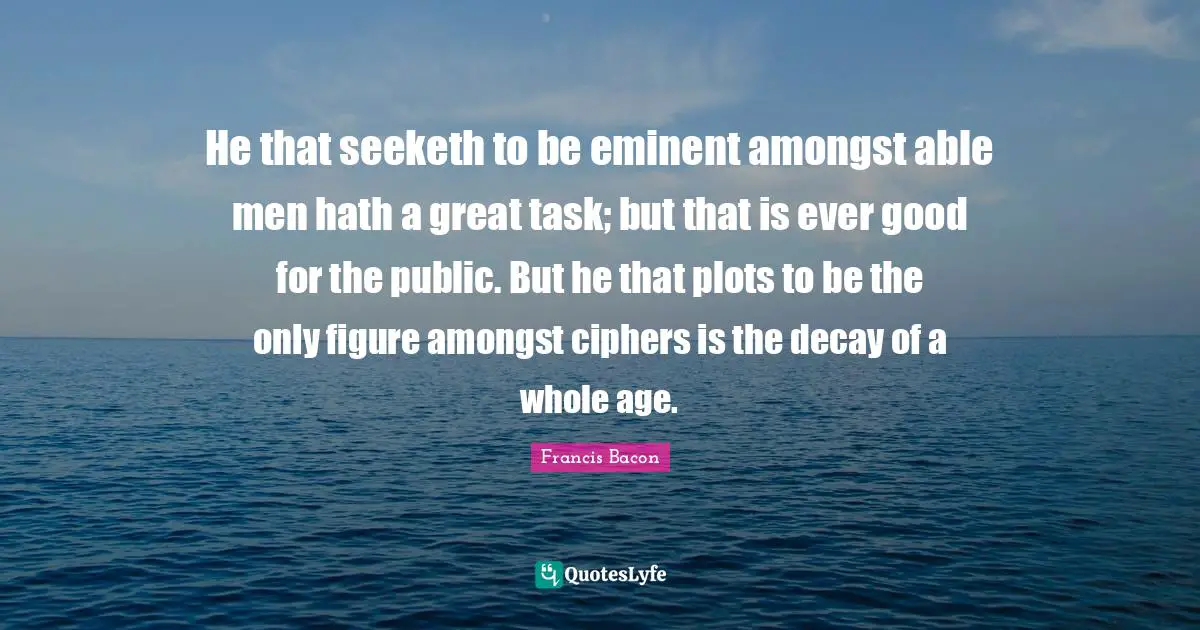 He that seeketh to be eminent amongst able men hath a great task; but that is ever good for the public. But he that plots to be the only figure amongst ciphers is the decay of a whole age.