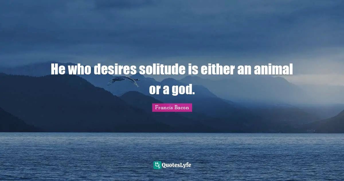 He who desires solitude is either an animal or a god.